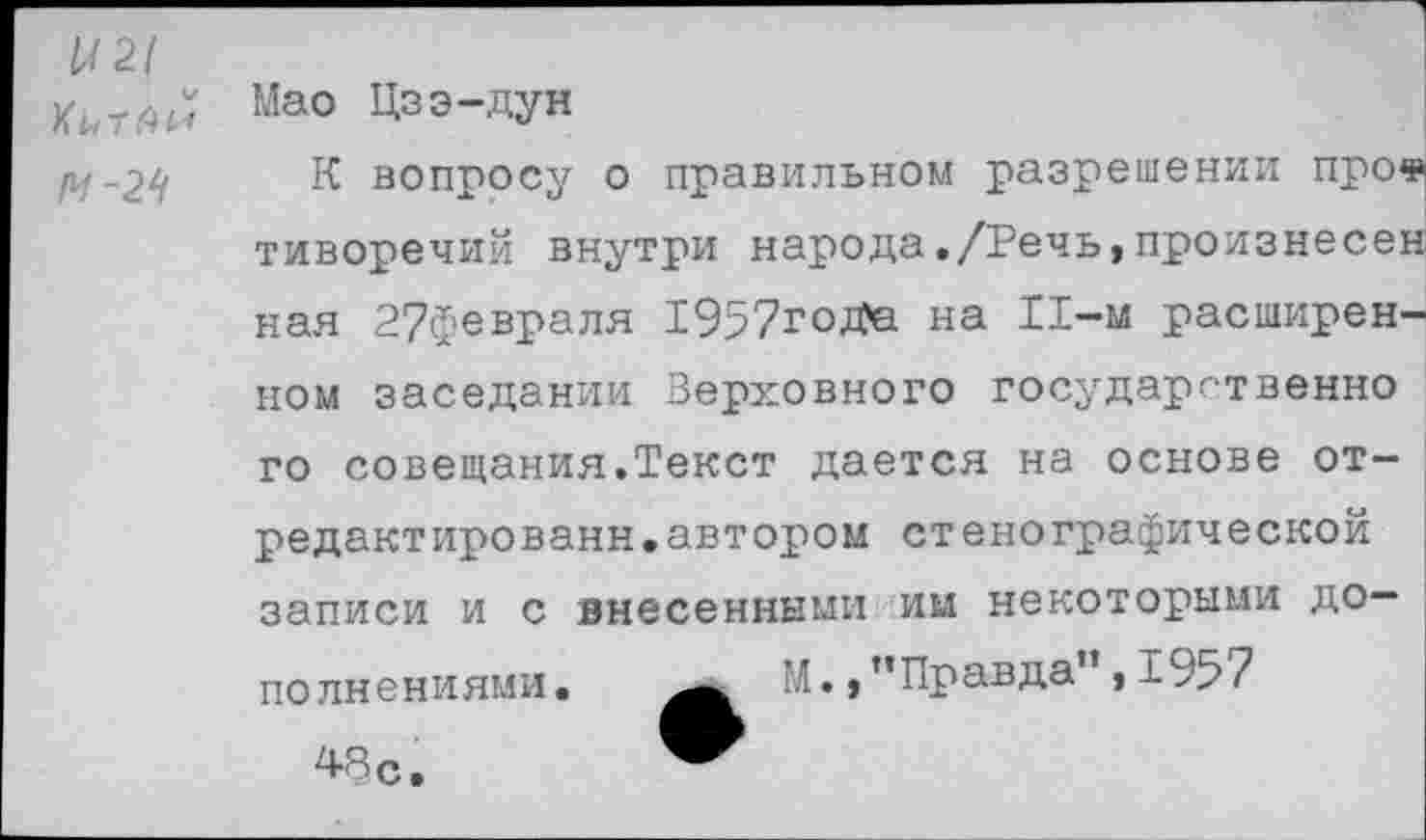 ﻿1
Ы21
ХьтАи Мао Цзэ-дун
/1/-2-У К вопросу о правильном разрешении про« тиворечий внутри народа./Речь,произнесен нал 2?февраля 1957гоДа на 11-м расширенном заседании Верховного государственно го совещания.Текст дается на основе отредактированы, автором стенографической записи и с внесенными им некоторыми дополнениями •	’’•, ’’Правда”, 1957
48 с.	™
------------------------------------ ]